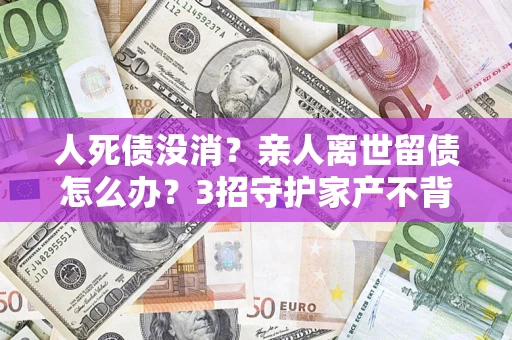 北京人死债没消？亲人离世留债怎么办？3招守护家产不背锅