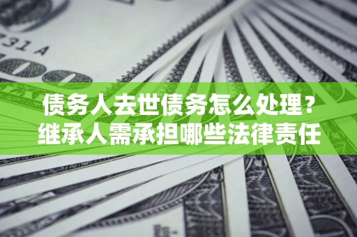 北京债务人去世债务怎么处理？继承人需承担哪些法律责任？