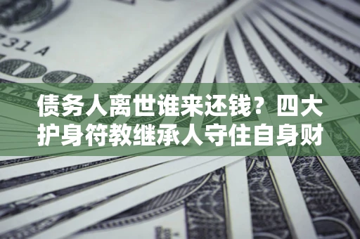 北京债务人离世谁来还钱？四大护身符教继承人守住自身财产